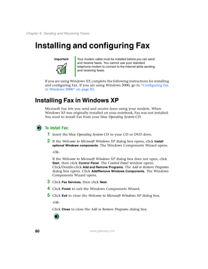 Page 9080
Chapter 6: Sending and Receiving Faxes
www.gateway.com
Installing and configuring Fax
If you are using Windows XP, complete the following instructions for installing 
and configuring Fax. If you are using Windows 2000, go to “Configuring Fax 
in Windows 2000” on page 83.
Installing Fax in Windows XP
Microsoft Fax lets you send and receive faxes using your modem. When 
Windows XP was originally installed on your notebook, Fax was not installed. 
You need to install Fax from your blue Operating...