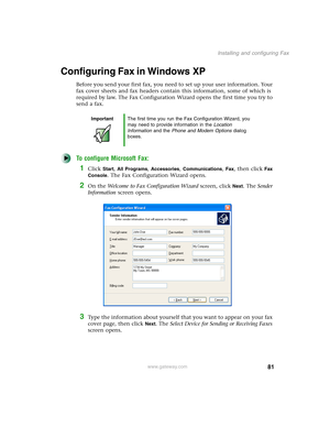 Page 9181
Installing and configuring Fax
www.gateway.com
Configuring Fax in Windows XP
Before you send your first fax, you need to set up your user information. Your 
fax cover sheets and fax headers contain this information, some of which is 
required by law. The Fax Configuration Wizard opens the first time you try to 
send a fax.
To configure Microsoft Fax:
1Click Start, All Programs, Accessories, Communications, Fax, then click Fax 
Console
. The Fax Configuration Wizard opens.
2On the Welcome to Fax...