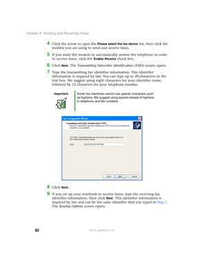 Page 9282
Chapter 6: Sending and Receiving Faxes
www.gateway.com
4Click the arrow to open the Please select the fax device list, then click the 
modem you are using to send and receive faxes.
5If you want the modem to automatically answer the telephone in order 
to receive faxes, click the 
Enable Receive check box.
6Click Next. The Transmitting Subscriber Identification (TSID) screen opens.
7Type the transmitting fax identifier information. This identifier 
information is required by law. You can type up to 20...