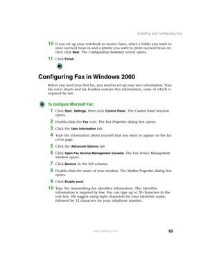 Page 9383
Installing and configuring Fax
www.gateway.com
10If you set up your notebook to receive faxes, select a folder you want to 
store received faxes in and a printer you want to print received faxes on, 
then click 
Next. The Configuration Summary screen opens.
11Click Finish.
Configuring Fax in Windows 2000
Before you send your first fax, you need to set up your user information. Your 
fax cover sheets and fax headers contain this information, some of which is 
required by law. 
To configure Microsoft...