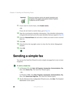 Page 9484
Chapter 6: Sending and Receiving Faxes
www.gateway.com
11If you want to receive faxes, click Enable receive.
-OR-
If you do not want to receive faxes, go to Step 14.
12Type the receiving fax identifier information. This identifier information 
is required by law and can be the same identifier that you typed in Step 10.
13Click the Received Faxes tab and select a folder you want to store received 
faxes in.
14Click OK.
15Click the X in the top-right corner to close the Fax Service Management 
window....