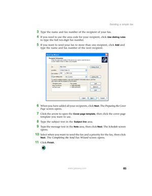 Page 9585
Sending a simple fax
www.gateway.com
3Type the name and fax number of the recipient of your fax.
4If you need to use the area code for your recipient, click Use dialing rules 
to type the full ten-digit fax number.
5If you want to send your fax to more than one recipient, click Add and 
type the name and fax number of the next recipient.
6When you have added all your recipients, click Next. The Preparing the Cover 
Page screen opens.
7Click the arrow to open the Cover page template, then click the...