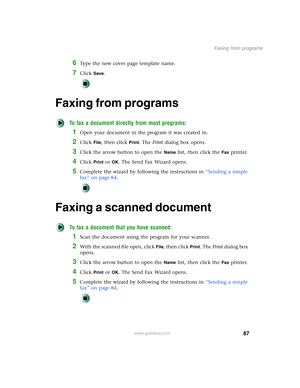 Page 9787
Faxing from programs
www.gateway.com
6Type the new cover page template name.
7Click Save.
Faxing from programs
To fax a document directly from most programs:
1Open your document in the program it was created in.
2Click File, then click Print. The Print dialog box opens.
3Click the arrow button to open the Name list, then click the Fax printer.
4Click Print or OK. The Send Fax Wizard opens.
5Complete the wizard by following the instructions in “Sending a simple 
fax” on page 84.
Faxing a scanned...