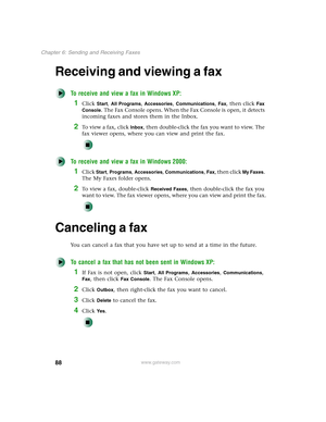 Page 9888
Chapter 6: Sending and Receiving Faxes
www.gateway.com
Receiving and viewing a fax
To receive and view a fax in Windows XP:
1Click Start, All Programs, Accessories, Communications, Fax, then click Fax 
Console
. The Fax Console opens. When the Fax Console is open, it detects 
incoming faxes and stores them in the Inbox.
2To  v i e w  a  f a x ,  c l i c k  Inbox, then double-click the fax you want to view. The 
fax viewer opens, where you can view and print the fax.
To receive and view a fax in...