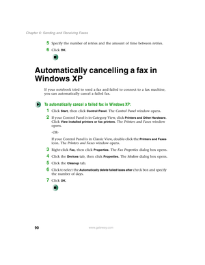 Page 10090
Chapter 6: Sending and Receiving Faxes
www.gateway.com
5Specify the number of retries and the amount of time between retries.
6Click OK.
Automatically cancelling a fax in 
Windows XP
If your notebook tried to send a fax and failed to connect to a fax machine, 
you can automatically cancel a failed fax.
To automatically cancel a failed fax in Windows XP:
1Click Start, then click Control Panel. The Control Panel window opens.
2If your Control Panel is in Category View, click Printers and Other Hardware....