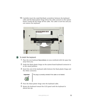 Page 55www.gateway.com
10Carefully insert the small flat-blade screwdriver between the keyboard 
cable and the black plastic hinge where the cable connects to the system 
board. Gently lift the hinge off the cable. The cable is now free and you 
can remove the keyboard.
To install the keyboard:
1Place the new keyboard keys-down on your notebook with the space bar 
away from you.
2Verify the black plastic hinge on the system board keyboard connector is 
in the raised position.
3Insert the end of the keyboard...