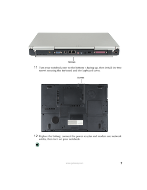 Page 77www.gateway.com
11Turn your notebook over so the bottom is facing up, then install the two 
screws securing the keyboard and the keyboard cover.
12Replace the battery, connect the power adapter and modem and network 
cables, then turn on your notebook.
Screws
Screws 