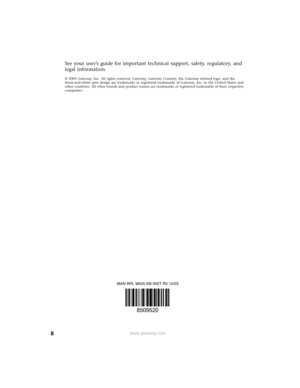 Page 88www.gateway.com
See your user’s guide for important technical support, safety, regulatory, and 
legal information.
© 2003 Gateway, Inc. All rights reserved. Gateway, Gateway Country, the Gateway stylized logo, and the 
black-and-white spot design are trademarks or registered trademarks of Gateway, Inc. in the United States and 
other countries. All other brands and product names are trademarks or registered trademarks of their respective 
companies.
MAN RPL M505 KB INST R0 10/03
8509520 