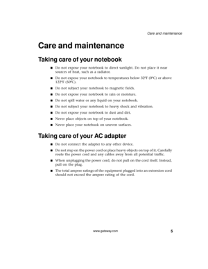 Page 115
Care and maintenance
www.gateway.com
Care and maintenance
Taking care of your notebook
■Do not expose your notebook to direct sunlight. Do not place it near 
sources of heat, such as a radiator.
■Do not expose your notebook to temperatures below 32ºF (0ºC) or above 
122ºF (50ºC).
■Do not subject your notebook to magnetic fields.
■Do not expose your notebook to rain or moisture.
■Do not spill water or any liquid on your notebook.
■Do not subject your notebook to heavy shock and vibration.
■Do not expose...