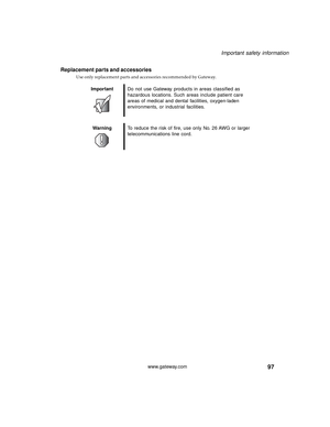 Page 10397
Important safety information
www.gateway.com
Replacement parts and accessories
Use only replacement parts and accessories recommended by Gateway.
ImportantDo not use Gateway products in areas classified as 
hazardous locations. Such areas include patient care 
areas of medical and dental facilities, oxygen-laden 
environments, or industrial facilities.
WarningTo reduce the risk of fire, use only No. 26 AWG or larger 
telecommunications line cord. 