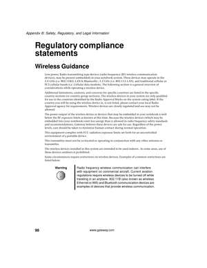 Page 10498
Appendix B: Safety, Regulatory, and Legal Information
www.gateway.com
Regulatory compliance 
statements
Wireless Guidance
Low power, Radio transmitting type devices (radio frequency (RF) wireless communication 
devices), may be present (embedded) in your notebook system. These devices may operate in the 
2.4 GHz (i.e. 802.11B/G LAN & Bluetooth) , 5.2 GHz (i.e. 802.11A LAN), and traditional cellular or 
PCS cellular bands (i.e. Cellular data modem). The following section is a general overview of...