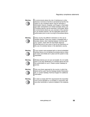 Page 10599
Regulatory compliance statements
www.gateway.com WarningIn environments where the risk of interference to other 
devices or services is harmful or perceived as harmful, the 
option to use a wireless device may be restricted or 
eliminated. Airports, Hospitals, and Oxygen or flammable 
gas laden atmospheres are limited examples where use 
of wireless devices may be restricted or eliminated. When 
in environments where you are uncertain of the sanction 
to use wireless devices, ask the applicable...