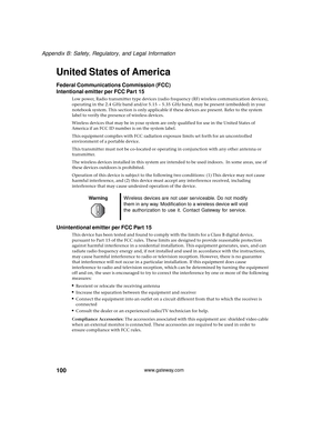 Page 106100
Appendix B: Safety, Regulatory, and Legal Information
www.gateway.com
United States of America
Federal Communications Commission (FCC)
Intentional emitter per FCC Part 15
Low power, Radio transmitter type devices (radio frequency (RF) wireless communication devices), 
operating in the 2.4 GHz band and/or 5.15 – 5.35 GHz band, may be present (embedded) in your 
notebook system. This section is only applicable if these devices are present. Refer to the system 
label to verify the presence of wireless...