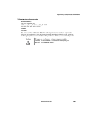 Page 107101
Regulatory compliance statements
www.gateway.com
FCC declaration of conformity
Responsible party:
Gateway Companies, Inc.
610 Gateway Drive, North Sioux City, SD 57049
(605) 232-2000   Fax: (605) 232-2023
Product:
■M500B1
This device complies with Part 15 of the FCC Rules. Operation of this product is subject to the 
following two conditions: (1) this device may not cause harmful interference, and (2) this device 
must accept any interference received, including interference that may cause undesired...