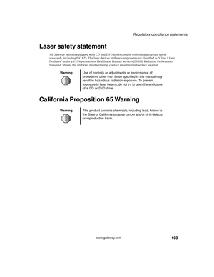 Page 109103
Regulatory compliance statements
www.gateway.com
Laser safety statement
All Gateway systems equipped with CD and DVD drives comply with the appropriate safety 
standards, including IEC 825. The laser devices in these components are classified as “Class 1 Laser 
Products” under a US Department of Health and Human Services (DHHS) Radiation Performance 
Standard. Should the unit ever need servicing, contact an authorized service location.
California Proposition 65 Warning
WarningUse of controls or...