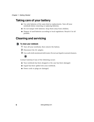 Page 126
Chapter 1: Getting Started
www.gateway.com
Taking care of your battery
■Use only batteries of the same kind as replacements. Turn off your 
notebook before removing or replacing batteries.
■Do not tamper with batteries. Keep them away from children.
■Dispose of used batteries according to local regulations. Recycle if at all 
possible.
Cleaning and servicing
To clean your notebook:
1Turn off your notebook, then remove the battery.
2Disconnect the AC adapter.
3Use a soft cloth moistened with water. Do...