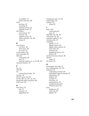 Page 113          107
recordable 31
status indicator 20
DVD
ejecting
 32
inserting 31
playing movies 33
regional codes 33
DVD drive
eject button
 10
location 10
regional codes 33
status indicator 10, 20
using 31
E
eject button
CD drive
 10
DVD drive 10
PC Card 11
e-mail button 30
error messages 85
Ethernet
connecting
 34
jack 13
turning wireless on or off 30, 36
external monitor 54
F
fan 12
FAQ 82
fax
connecting modem
 35
features 16
Firewire port 14, 63
Fn key 20, 21, 22, 23, 24
frequently-asked questions 82...