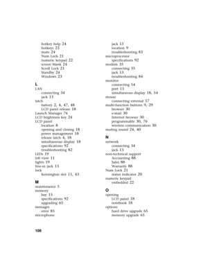 Page 114108          
hotkey help 24
hotkeys 23
mute 24
Num Lock 21
numeric keypad 22
screen blank 24
Scroll Lock 21
Standby 24
Windows 23
L
LAN
connecting
 34
jack 13
latch
battery
 2, 4, 47, 48
LCD panel release 18
Launch Manager 76
LCD brightness key 24
LCD panel
location
 8
opening and closing 18
power management 18
release latch 4, 18
simultaneous display 18
specifications 92
troubleshooting 82
LEDs 19
left view 11
lights 19
line-in jack 13
lock
Kensington slot
 11, 43
M
maintenance 5
memory
bay
 15...