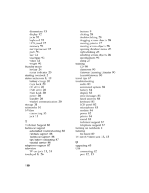 Page 116110          
dimensions 93
display 92
jacks 93
keyboard 93
LCD panel 92
memory 92
microprocessor 92
ports 93
size 93
touchpad 93
video 92
weight 93
Standby mode
hotkey
 24
status indicator 20
starting notebook 2
status indicators 8, 19
battery charge 20
Caps Lock 20
CD drive 20
DVD drive 20
Num Lock 20
power 20
Standby 20
wireless communication 20
storage 31
subwoofer 10
S-Video
connecting
 55
jack 13
T
Technical Support 88
technical support
automated troubleshooting
 88
FaxBack support 88
Technical...