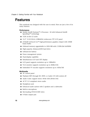 Page 2216
Chapter 2: Getting Familiar with Your Notebook
www.gateway.com
Features
This notebook was designed with the user in mind. Here are just a few of its 
many features:
Performance
■Mobile Intel® Pentium™ 4 Processor - M with Enhanced Intel® 
SpeedStep™ technology
■512K on-die L2 cache
■15.2” 15:10 SXGA (1280x854) widescreen TFT LCD panel
■nVidia® GeForce4 Go™ high-performance graphics chipset with 32MB 
frame buffer
■Onboard memory upgradeable to 1024 MB with 2 DDR-266 SoDIMM
■High-capacity, Enhanced-IDE...