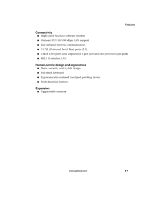 Page 2317
Features
www.gateway.com
Connectivity
■High-speed fax/data software modem 
■Onboard PCI 10/100 Mbps LAN support
■Fast infrared wireless communication
■3 USB (Universal Serial Bus) ports (2.0)
■2 IEEE 1394 ports (one unpowered 4-pin port and one powered 6-pin port)
■802.11b wireless LAN
Human-centric design and ergonomics
■Sleek, smooth, and stylish design
■Full-sized keyboard
■Ergonomically-centered touchpad pointing device 
■Multi-function buttons
Expansion
■Upgradeable memory 