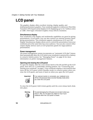 Page 2418
Chapter 2: Getting Familiar with Your Notebook
www.gateway.com
LCD panel
The graphics display offers excellent viewing, display quality, and 
desktop-performance graphics. Your notebook supports a widescreen Thin-Film 
Transistor (TFT) liquid crystal display (LCD) displaying up to 16.7 million colors 
at 1280 × 854 Super eXtended Graphics Array (SXGA) resolution.
Simultaneous display
Your notebook’s crisp display and multimedia capabilities are great for giving 
presentations. If you prefer, you can...