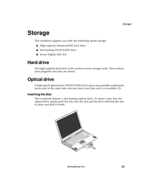 Page 3731
Storage
www.gateway.com
Storage
This notebook supplies you with the following media storage:
■High-capacity Enhanced-IDE hard drive
■Slot-loading DVD/CD-RW drive
■Secure Digital (SD) slot
Hard drive
The high-capacity hard drive is the answer to your storage needs. This is where 
your programs and data are stored.
Optical drive
A high-speed optical drive (DVD/CD-RW drive) gives you portable multimedia 
access and at the same time lets you burn your data onto a recordable CD.
Inserting the disc
This...