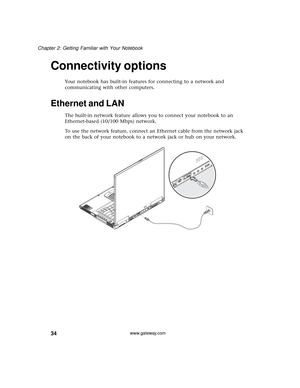 Page 4034
Chapter 2: Getting Familiar with Your Notebook
www.gateway.com
Connectivity options
Your notebook has built-in features for connecting to a network and 
communicating with other computers.
Ethernet and LAN
The built-in network feature allows you to connect your notebook to an 
Ethernet-based (10/100 Mbps) network.
To use the network feature, connect an Ethernet cable from the network jack 
on the back of your notebook to a network jack or hub on your network. 