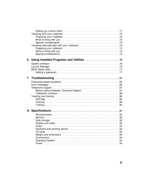 Page 5          iii
Setting  up  a  home  office  . . . . . . . . . . . . . . . . . . . . . . . . . . . . . . . . . . . . . . . . . .  71
Traveling  with  your  notebook   . . . . . . . . . . . . . . . . . . . . . . . . . . . . . . . . . . . . . . . . .  72
Preparing  your  notebook   . . . . . . . . . . . . . . . . . . . . . . . . . . . . . . . . . . . . . . . . .  72
What  to  bring  with  you   . . . . . . . . . . . . . . . . . . . . . . . . . . . . . . . . . . . . . . . . . . .  72
Special  considerations...