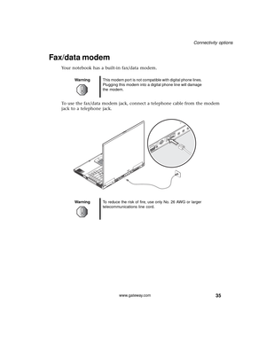 Page 4135
Connectivity options
www.gateway.com
Fax/data modem
Your notebook has a built-in fax/data modem.
To use the fax/data modem jack, connect a telephone cable from the modem 
jack to a telephone jack.
WarningThis modem port is not compatible with digital phone lines. 
Plugging this modem into a digital phone line will damage 
the modem.
WarningTo reduce the risk of fire, use only No. 26 AWG or larger 
telecommunications line cord. 