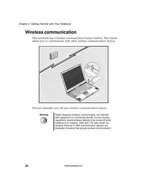 Page 4236
Chapter 2: Getting Familiar with Your Notebook
www.gateway.com
Wireless communication
This notebook has a wireless communication feature built-in. This feature 
allows you to communicate with other wireless communication devices.
You can manually turn off your wireless communication feature.
WarningRadio frequency wireless communication can interfere 
with equipment on commercial aircraft. Current aviation 
regulations require wireless devices to be turned off while 
traveling in an airplane. IEEE...