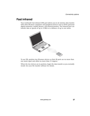 Page 4337
Connectivity options
www.gateway.com
Fast infrared
Your notebook’s fast infrared (FIR) port allows you to do wireless data transfer 
with other IR-aware computers and peripheral devices such as PDAs (personal 
digital assistants), mobile phones, and infrared printers. The infrared port can 
transfer data at speeds of up to 4 Mb/s at a distance of up to one meter.
To use FIR, position two IR-aware devices so their IR ports are no more than 
one meter apart and offset no more than 15 degrees.
When the...