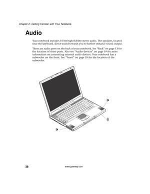 Page 4438
Chapter 2: Getting Familiar with Your Notebook
www.gateway.com
Audio
Your notebook includes 16-bit high-fidelity stereo audio. The speakers, located 
near the keyboard, direct sound towards you to further enhance sound output.
There are audio ports on the back of your notebook. See “Back” on page 13 for 
the location of these ports. Also see “Audio devices” on page 59 for more 
information on connecting external audio devices. Your notebook has a 
subwoofer on the front. See “Front” on page 10 for the...