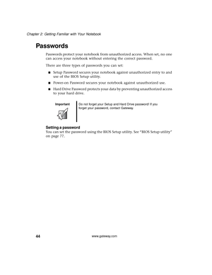 Page 5044
Chapter 2: Getting Familiar with Your Notebook
www.gateway.com
Passwords
Passwords protect your notebook from unauthorized access. When set, no one 
can access your notebook without entering the correct password.
There are three types of passwords you can set:
■Setup Password secures your notebook against unauthorized entry to and 
use of the BIOS Setup utility.
■Power-on Password secures your notebook against unauthorized use.
■Hard Drive Password protects your data by preventing unauthorized access...