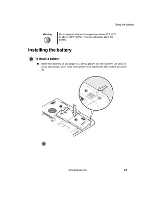 Page 5347
Using the battery
www.gateway.com
Installing the battery
To install a battery:
■Insert the battery at an angle (1), press gently on the battery (2) until it 
clicks into place, then slide the battery lock latch into the locked position 
(3).
WarningDo not expose batteries to temperatures below 32°F (0°C) 
or above 140°F (60°C). This may adversely affect the 
battery. 