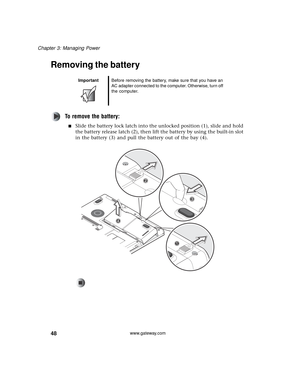 Page 5448
Chapter 3: Managing Power
www.gateway.com
Removing the battery
To remove the battery:
■Slide the battery lock latch into the unlocked position (1), slide and hold 
the battery release latch (2), then lift the battery by using the built-in slot 
in the battery (3) and pull the battery out of the bay (4).
ImportantBefore removing the battery, make sure that you have an 
AC adapter connected to the computer. Otherwise, turn off 
the computer. 