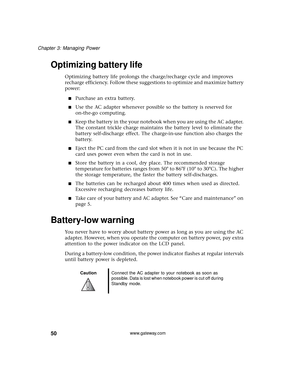 Page 5650
Chapter 3: Managing Power
www.gateway.com
Optimizing battery life 
Optimizing battery life prolongs the charge/recharge cycle and improves 
recharge efficiency. Follow these suggestions to optimize and maximize battery 
power:
■Purchase an extra battery.
■Use the AC adapter whenever possible so the battery is reserved for 
on-the-go computing.
■Keep the battery in the your notebook when you are using the AC adapter. 
The constant trickle charge maintains the battery level to eliminate the 
battery...