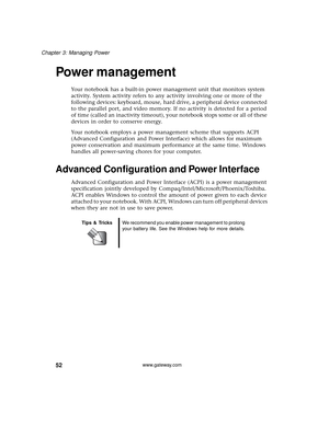 Page 5852
Chapter 3: Managing Power
www.gateway.com
Power management
Your notebook has a built-in power management unit that monitors system 
activity. System activity refers to any activity involving one or more of the 
following devices: keyboard, mouse, hard drive, a peripheral device connected 
to the parallel port, and video memory. If no activity is detected for a period 
of time (called an inactivity timeout), your notebook stops some or all of these 
devices in order to conserve energy.
Your notebook...