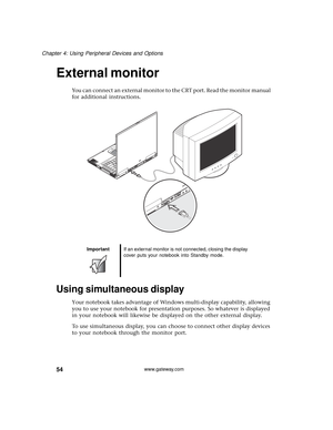 Page 6054
Chapter 4: Using Peripheral Devices and Options
www.gateway.com
External monitor
You can connect an external monitor to the CRT port. Read the monitor manual 
for additional instructions.
 
Using simultaneous display
Your notebook takes advantage of Windows multi-display capability, allowing 
you to use your notebook for presentation purposes. So whatever is displayed 
in your notebook will likewise be displayed on the other external display.
To use simultaneous display, you can choose to connect...