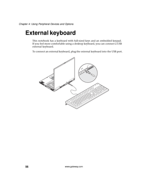 Page 6256
Chapter 4: Using Peripheral Devices and Options
www.gateway.com
External keyboard
This notebook has a keyboard with full-sized keys and an embedded keypad. 
If you feel more comfortable using a desktop keyboard, you can connect a USB 
external keyboard.
To connect an external keyboard, plug the external keyboard into the USB port. 