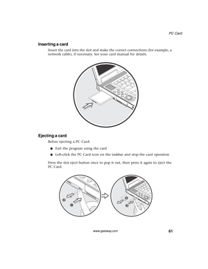 Page 6761
PC Card
www.gateway.com
Inserting a card
Insert the card into the slot and make the correct connections (for example, a 
network cable), if necessary. See your card manual for details.
Ejecting a card
Before ejecting a PC Card:
■Exit the program using the card
■Left-click the PC Card icon on the taskbar and stop the card operation
Press the slot eject button once to pop it out, then press it again to eject the 
PC Card. 