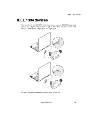 Page 6963
IEEE 1394 devices
www.gateway.com
IEEE 1394 devices
Your notebooks fast IEEE 1394 ports allow you to connect IEEE 1394 supported 
devices like a digital video camera or optical drive. Your notebook comes with 
two IEEE 1394 ports: a 4-pin port and 6-pin port.
See your peripheral devices documentation for details. 