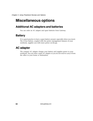 Page 7064
Chapter 4: Using Peripheral Devices and Options
www.gateway.com
Miscellaneous options
Additional AC adapters and batteries
You can order an AC adapter and spare batteries from Gateway.
Battery
It is a good practice to have a spare battery around, especially when you travel. 
The Li-Ion battery, coupled with the power management features of your 
notebook, supplies you with more power on-the-go.
AC adapter
The compact AC adapter charges your battery and supplies power to your 
notebook. You can order a...