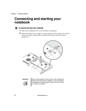 Page 82
Chapter 1: Getting Started
www.gateway.com
Connecting and starting your 
notebook
To connect and start your notebook:
1Turn your notebook over so the bottom is facing up.
2Insert the battery at an angle (1), press gently on the battery (2) until it 
clicks into place. Then slide the battery lock latch into the locked 
position 3).
ImportantWhen using a battery for the first time, fully recharge the 
battery, then disconnect the adapter to use up the battery 
charge before recharging again. Perform this...