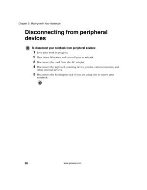 Page 7468
Chapter 5: Moving with Your Notebook
www.gateway.com
Disconnecting from peripheral 
devices
To disconnect your notebook from peripheral devices:
1Save your work in progress.
2Shut down Windows and turn off your notebook.
3Disconnect the cord from the AC adapter.
4Disconnect the keyboard, pointing device, printer, external monitor, and 
other external devices.
5Disconnect the Kensington lock if you are using one to secure your 
notebook. 