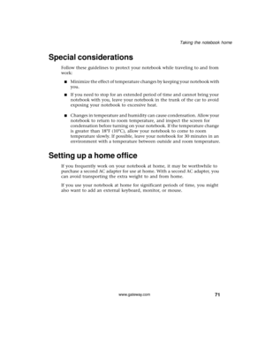 Page 7771
Taking the notebook home
www.gateway.com
Special considerations
Follow these guidelines to protect your notebook while traveling to and from 
work:
■Minimize the effect of temperature changes by keeping your notebook with 
you.
■If you need to stop for an extended period of time and cannot bring your 
notebook with you, leave your notebook in the trunk of the car to avoid 
exposing your notebook to excessive heat.
■Changes in temperature and humidity can cause condensation. Allow your 
notebook to...