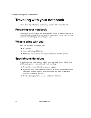 Page 7872
Chapter 5: Moving with Your Notebook
www.gateway.com
Traveling with your notebook
Follow these tips when you are traveling locally with your notebook.
Preparing your notebook
Prepare your notebook as if you were taking it home. Be sure the battery in 
your notebook is charged. Airport security may require you to turn on your 
notebook when bringing it into the gate area. 
What to bring with you
Bring the following items with you:
■AC adapter
■Spare, fully charged batteries
■Additional printer driver...