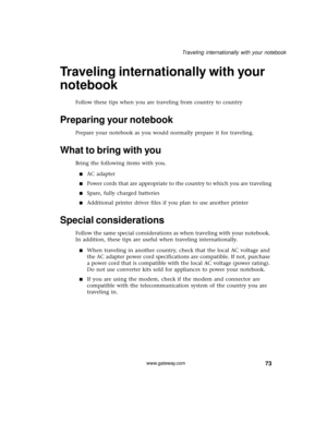 Page 7973
Traveling internationally with your notebook
www.gateway.com
Traveling internationally with your 
notebook
Follow these tips when you are traveling from country to country
Preparing your notebook
Prepare your notebook as you would normally prepare it for traveling. 
What to bring with you
Bring the following items with you.
■AC adapter
■Power cords that are appropriate to the country to which you are traveling
■Spare, fully charged batteries
■Additional printer driver files if you plan to use another...