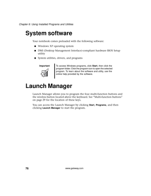 Page 8276
Chapter 6: Using Installed Programs and Utilities
www.gateway.com
System software
Your notebook comes preloaded with the following software:
■Windows XP operating system
■DMI (Desktop Management Interface)-compliant hardware BIOS Setup 
utility
■System utilities, drivers, and programs
Launch Manager
Launch Manager allows you to program the four multi-function buttons and 
the wireless button located above the keyboard. See “Multi-function buttons” 
on page 29 for the location of these keys.
You can...