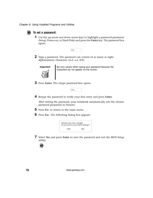 Page 8478
Chapter 6: Using Installed Programs and Utilities
www.gateway.com
To set a password:
1Use the up arrow and down arrow keys to highlight a password parameter 
(Setup, Power-on, or Hard Disk) and press the Enter key. The password box 
opens.
2Type a password. The password can consist of as many as eight 
alphanumeric characters (A-Z, a-z, 0-9).
3Press Enter. The retype password box opens.
4Retype the password to verify your first entry and press Enter.
After setting the password, your notebook...